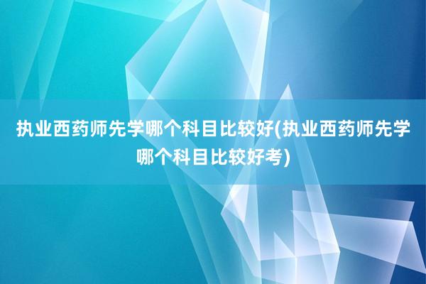 执业西药师先学哪个科目比较好(执业西药师先学哪个科目比较好考)