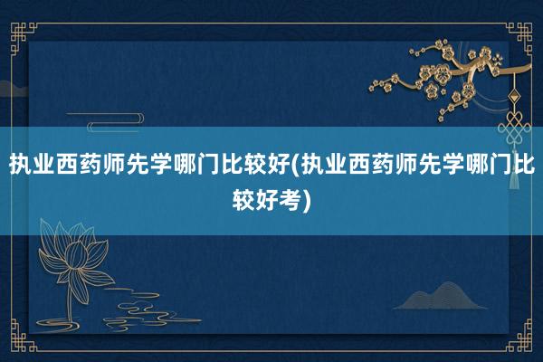 执业西药师先学哪门比较好(执业西药师先学哪门比较好考)