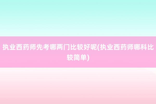 执业西药师先考哪两门比较好呢(执业西药师哪科比较简单)
