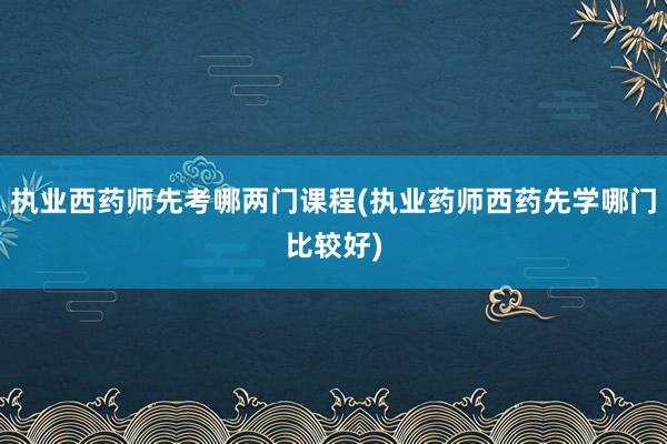 执业西药师先考哪两门课程(执业药师西药先学哪门比较好)