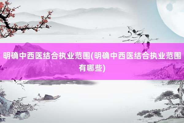 明确中西医结合执业范围(明确中西医结合执业范围有哪些)