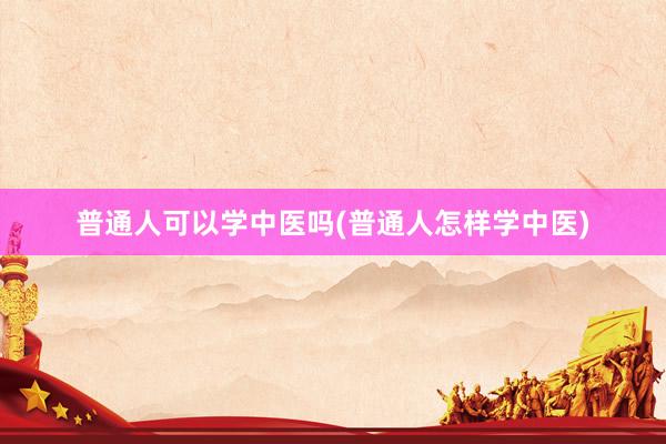 普通人可以学中医吗(普通人怎样学中医)