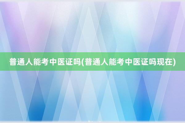 普通人能考中医证吗(普通人能考中医证吗现在)