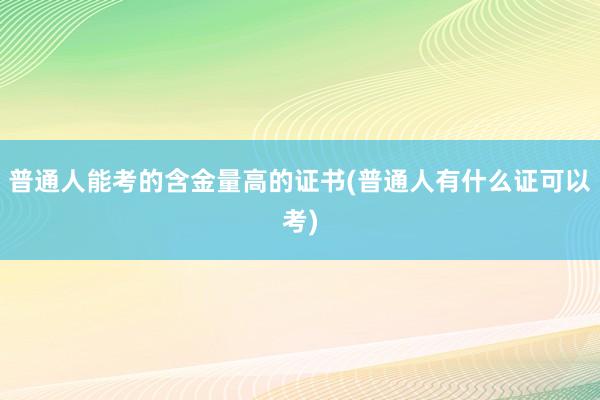 普通人能考的含金量高的证书(普通人有什么证可以考)