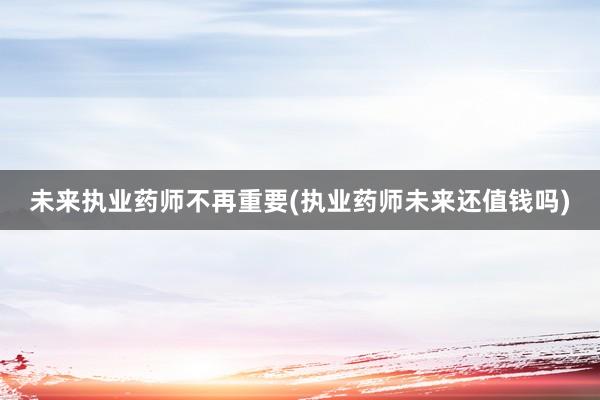 未来执业药师不再重要(执业药师未来还值钱吗)
