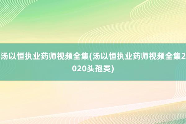 汤以恒执业药师视频全集(汤以恒执业药师视频全集2020头孢类)
