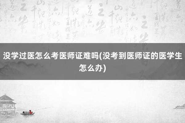 没学过医怎么考医师证难吗(没考到医师证的医学生怎么办)