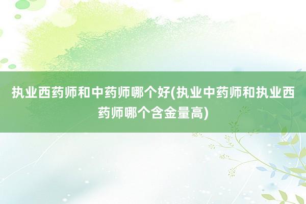 执业西药师和中药师哪个好(执业中药师和执业西药师哪个含金量高)