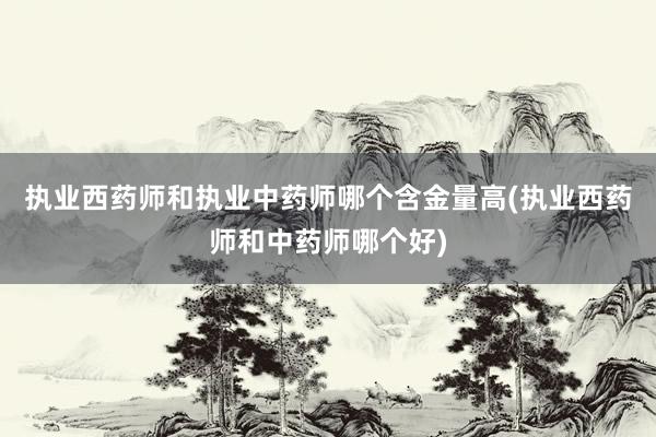 执业西药师和执业中药师哪个含金量高(执业西药师和中药师哪个好)