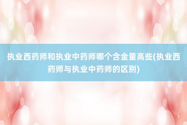 执业西药师和执业中药师哪个含金量高些(执业西药师与执业中药师的区别)