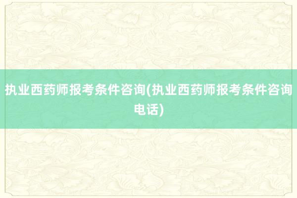 执业西药师报考条件咨询(执业西药师报考条件咨询电话)