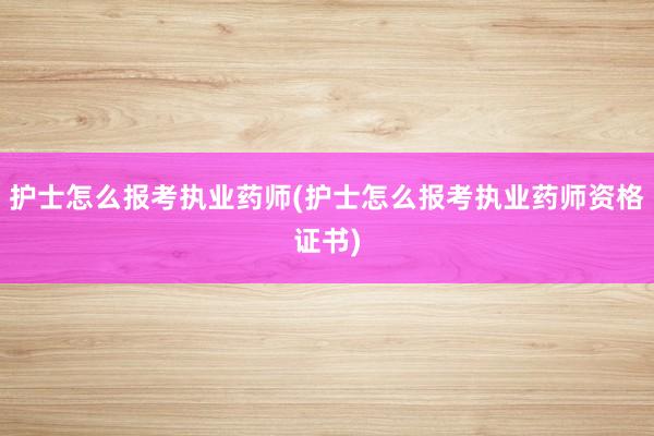护士怎么报考执业药师(护士怎么报考执业药师资格证书)