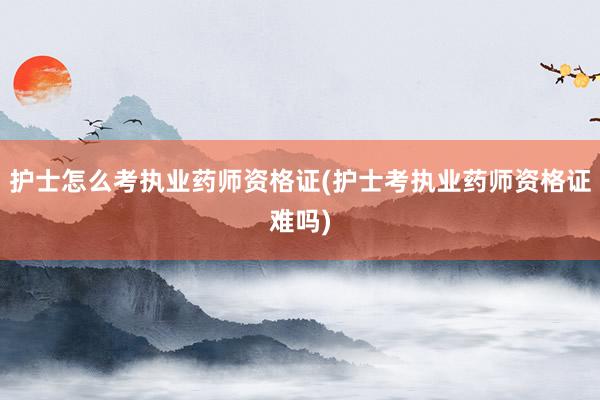 护士怎么考执业药师资格证(护士考执业药师资格证难吗)