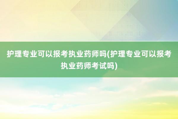 护理专业可以报考执业药师吗(护理专业可以报考执业药师考试吗)