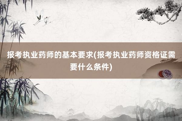 报考执业药师的基本要求(报考执业药师资格证需要什么条件)