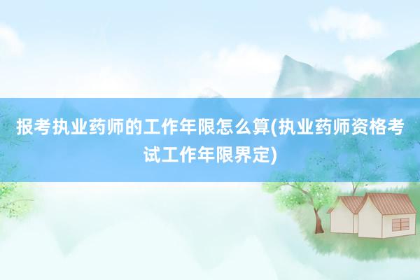 报考执业药师的工作年限怎么算(执业药师资格考试工作年限界定)