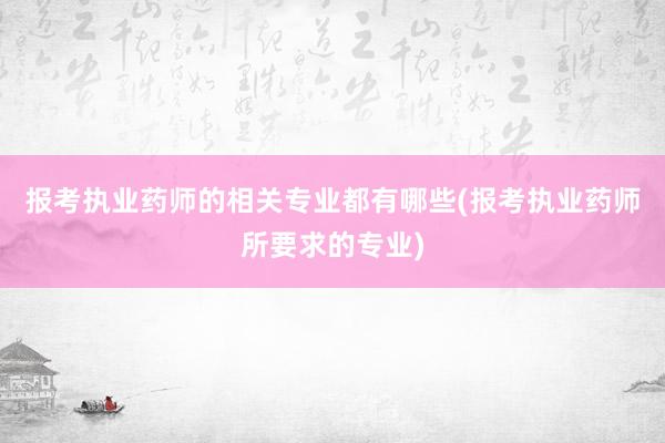 报考执业药师的相关专业都有哪些(报考执业药师所要求的专业)