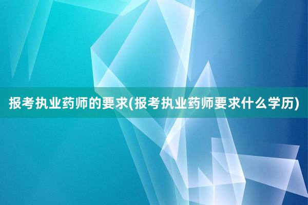 报考执业药师的要求(报考执业药师要求什么学历)
