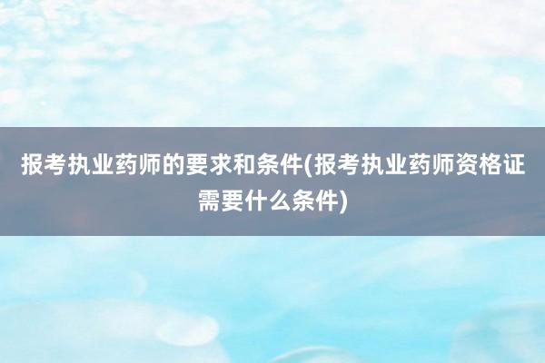 报考执业药师的要求和条件(报考执业药师资格证需要什么条件)