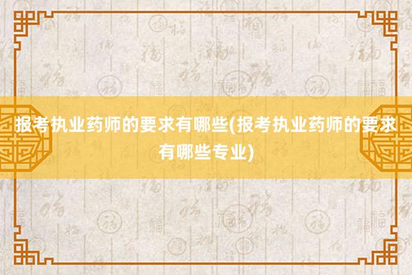报考执业药师的要求有哪些(报考执业药师的要求有哪些专业)