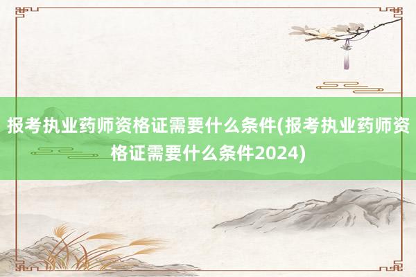 报考执业药师资格证需要什么条件(报考执业