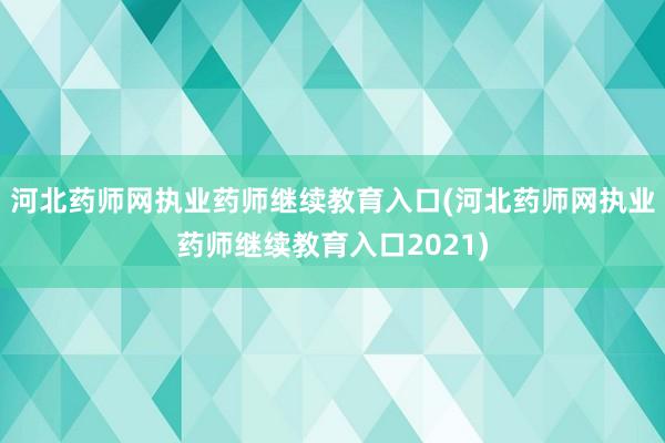 河北药师网执业药师继续教育入口(河北药师网执业药师继续教育入口2021)