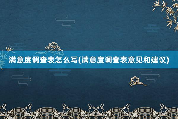 满意度调查表怎么写(满意度调查表意见和建议)