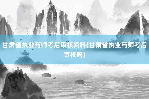 甘肃省执业药师考后审核资料(甘肃省执业药师考后审核吗)