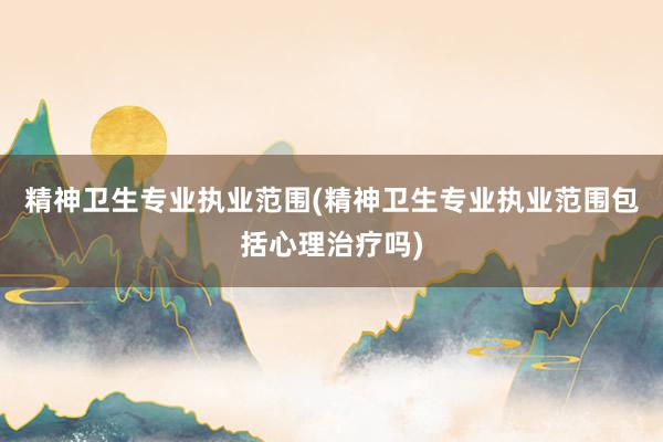 精神卫生专业执业范围(精神卫生专业执业范围包括心理治疗吗)
