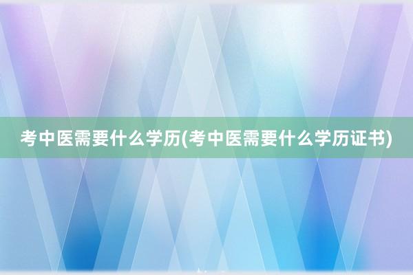 考中医需要什么学历(考中医需要什么学历证书)