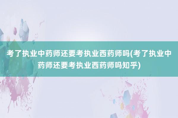 考了执业中药师还要考执业西药师吗(考了执业中药师还要考执业西药师吗知乎)