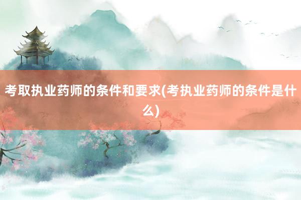 考取执业药师的条件和要求(考执业药师的条件是什么)