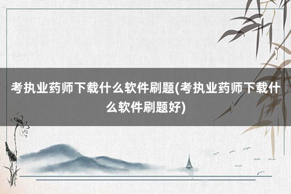 考执业药师下载什么软件刷题(考执业药师下载什么软件刷题好)