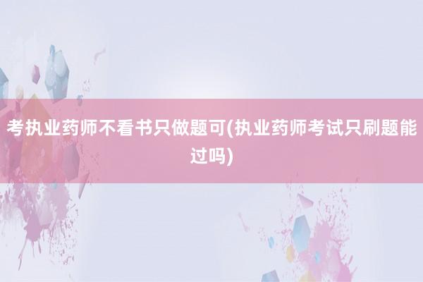 考执业药师不看书只做题可(执业药师考试只刷题能过吗)