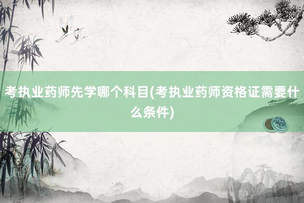 考执业药师先学哪个科目(考执业药师资格证需要什么条件)