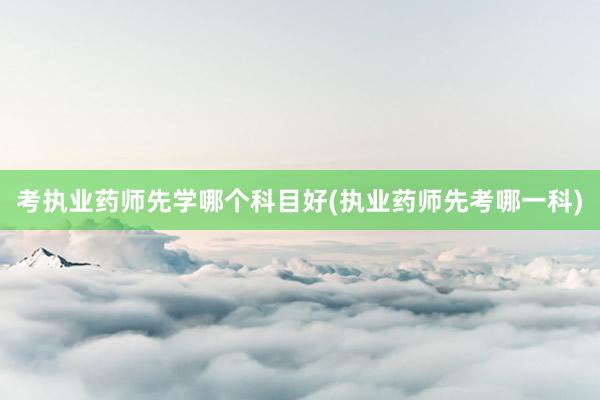 考执业药师先学哪个科目好(执业药师先考哪一科)