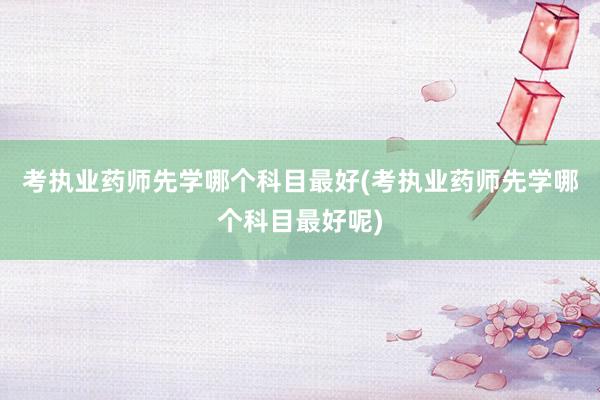 考执业药师先学哪个科目最好(考执业药师先学哪个科目最好呢)