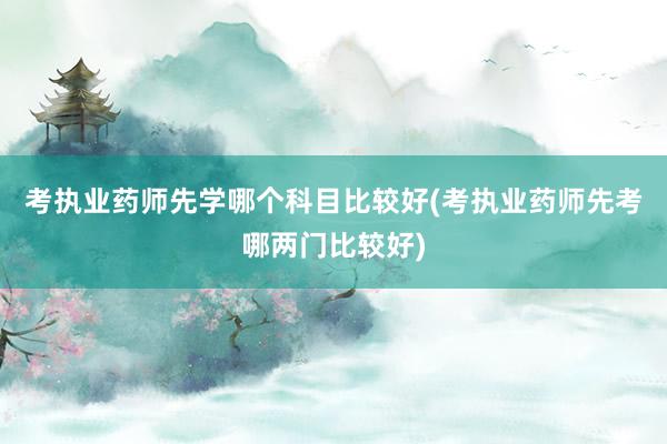 考执业药师先学哪个科目比较好(考执业药师先考哪两门比较好)