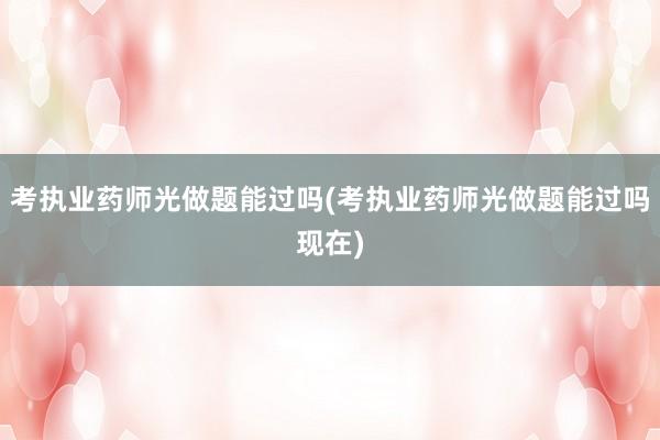 考执业药师光做题能过吗(考执业药师光做题能过吗现在)