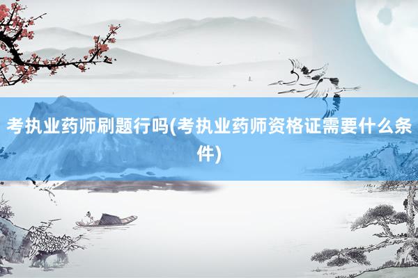 考执业药师刷题行吗(考执业药师资格证需要什么条件)