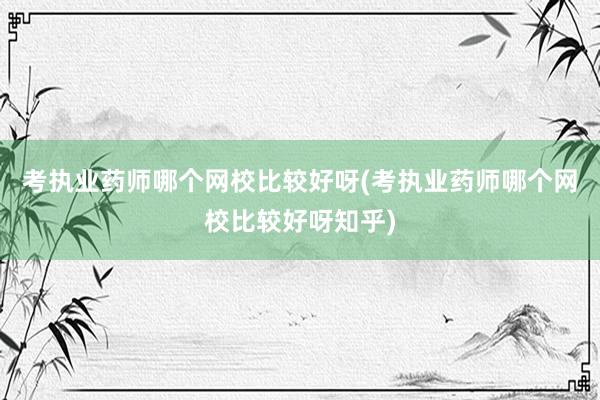 考执业药师哪个网校比较好呀(考执业药师哪个网校比较好呀知乎)