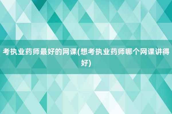 考执业药师最好的网课(想考执业药师哪个网课讲得好)