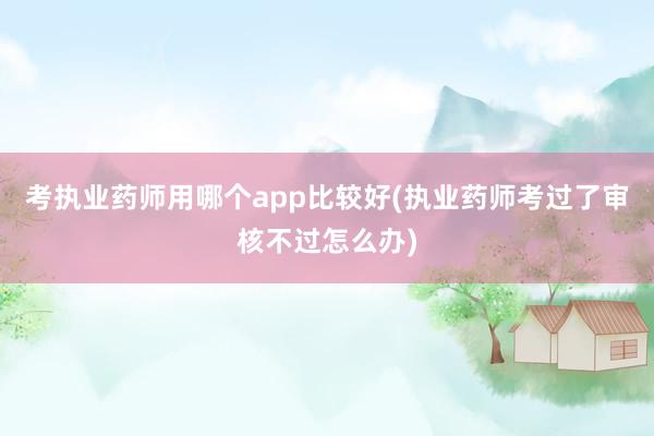 考执业药师用哪个app比较好(执业药师考过了审核不过怎么办)
