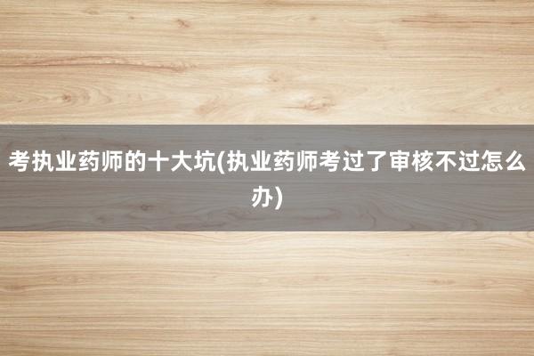 考执业药师的十大坑(执业药师考过了审核不过怎么办)