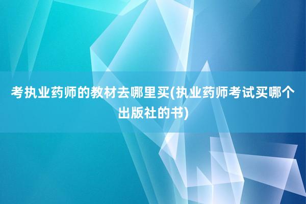 考执业药师的教材去哪里买(执业药师考试买哪个出版社的书)