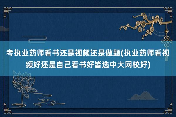 考执业药师看书还是视频还是做题(执业药师看视频好还是自己看书好皆选中大网校好)