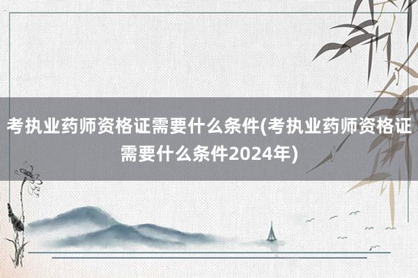 考执业药师资格证需要什么条件(考执业药师资格证需要什么条件2024年)