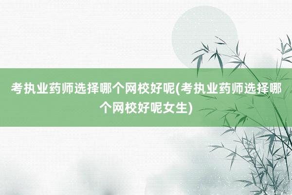 考执业药师选择哪个网校好呢(考执业药师选择哪个网校好呢女生)