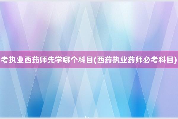 考执业西药师先学哪个科目(西药执业药师必考科目)