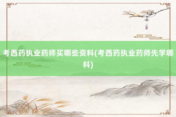 考西药执业药师买哪些资料(考西药执业药师先学哪科)
